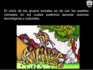 El inicio de los grupos sociales se da con los pueblos
nómades en los cuales podemos apreciar avances
tecnológicos y culturales.
 