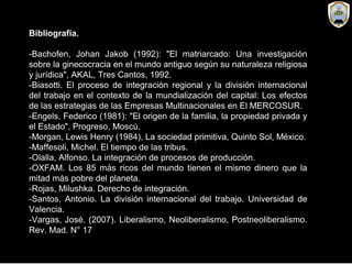 Bibliografía.
-Bachofen, Johan Jakob (1992): "El matriarcado: Una investigación
sobre la ginecocracia en el mundo antiguo según su naturaleza religiosa
y jurídica", AKAL, Tres Cantos, 1992.
-Biasotti. El proceso de integración regional y la división internacional
del trabajo en el contexto de la mundialización del capital: Los efectos
de las estrategias de las Empresas Multinacionales en El MERCOSUR.
-Engels, Federico (1981): "El origen de la familia, la propiedad privada y
el Estado", Progreso, Moscú.
-Morgan, Lewis Henry (1984), La sociedad primitiva, Quinto Sol, México.
-Maffesoli, Michel. El tiempo de las tribus.
-Olalla, Alfonso. La integración de procesos de producción.
-OXFAM. Los 85 más ricos del mundo tienen el mismo dinero que la
mitad más pobre del planeta.
-Rojas, Milushka. Derecho de integración.
-Santos, Antonio. La división internacional del trabajo. Universidad de
Valencia.
-Vargas, José. (2007). Liberalismo, Neoliberalismo, Postneoliberalismo.
Rev. Mad. N° 17
 