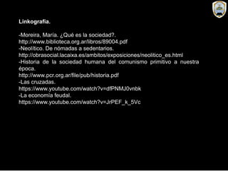 Linkografía.
-Moreira, María. ¿Qué es la sociedad?.
http://www.biblioteca.org.ar/libros/89004.pdf
-Neolítico. De nómadas a sedentarios.
http://obrasocial.lacaixa.es/ambitos/exposiciones/neolitico_es.html
-Historia de la sociedad humana del comunismo primitivo a nuestra
época.
http://www.pcr.org.ar/file/pub/historia.pdf
-Las cruzadas.
https://www.youtube.com/watch?v=dfPNMJ0vnbk
-La economía feudal.
https://www.youtube.com/watch?v=JrPEF_k_5Vc
 
