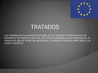 TRATADOS
Los tratados son los acuerdos firmados por los Estados miembros de la UE.
Establecen los objetivos de la UE, las normas aplicables a sus instituciones, la
manera en que se toman las decisiones y la relación existente entre esta y sus
países miembros.
 
