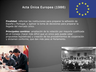 Acta Única Europea (1986)



Finalidad: reformar las instituciones para preparar la adhesión de
España y Portugal, y agilizar la toma de decisiones para preparar la
llegada del mercado único.

Principales cambios: ampliación de la votación por mayoría cualificada
en el Consejo (hacer más difícil que un único país pueda vetar
propuestas legislativas) y creación de los procedimientos de cooperación
y dictamen conforme, que dan más peso al Parlamento.
 
