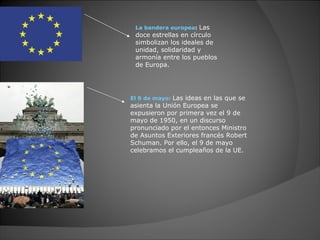La bandera europea: Las
 doce estrellas en círculo
 simbolizan los ideales de
 unidad, solidaridad y
 armonía entre los pueblos
 de Europa.




El 9 de mayo: Las ideas en las que se
asienta la Unión Europea se
expusieron por primera vez el 9 de
mayo de 1950, en un discurso
pronunciado por el entonces Ministro
de Asuntos Exteriores francés Robert
Schuman. Por ello, el 9 de mayo
celebramos el cumpleaños de la UE.
 