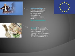 El himno europeo:Su
melodía procede de
la Novena Sinfonía
de Beethoven.
Como himno
europeo, no tiene
letra.
http://www.youtube.com/watch?v=Joh5oGCzLh4




El euro: El euro es la
moneda de curso legal
para cerca de 331
millones de personas en
17 países miembros de
la UE. Su símbolo es €.
 