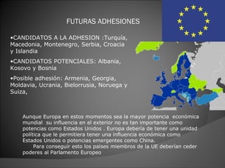 FUTURAS ADHESIONES

•CANDIDATOS A LA ADHESION :Turquía,
Macedonia, Montenegro, Serbia, Croacia
y Islandia
•CANDIDATOS POTENCIALES: Albania,
Kosovo y Bosnia
•Posible adhesión: Armenia, Georgia,
Moldavia, Ucrania, Bielorrusia, Noruega y
Suiza,



    Aunque Europa en estos momentos sea la mayor potencia económica
    mundial su influencia en el exterior no es tan importante como
    potencias como Estados Unidos . Europa debería de tener una unidad
    política que le permitiera tener una influencia económica como
    Estados Unidos o potencias emergentes como China.
         Para conseguir esto los países miembros de la UE deberían ceder
    poderes al Parlamento Europeo
 
