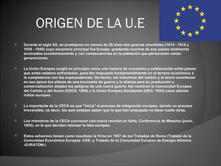 ORIGEN DE LA U.E
   Durante el siglo XX, se produjeron en menos de 30 años dos guerras mundiales (1914 - 1918 y 
    1939 - 1945) cuyo escenario principal fue Europa, quedando muchos de sus países totalmente 
    arruinados económicamente y con consecuencias en la población que perdurarían varias 
    generaciones.

   La Unión Europea surgió en principio como una manera de encuentro y colaboración entre países 
    que antes estaban enfrentados ,para dar respuesta fundamentalmente en el terreno económico a 
    la competencia con las superpotencias. De hecho, las industrias del carbón y el acero constituían 
    en esa época los pilares de una economía de guerra y la alianza para su producción y 
    comercialización alejaba los peligros de una nueva guerra. Así nacieron la Comunidad Europea 
    del Carbón y del Acero (CECA, 1950) y la Unión Europea Occidental (UEO, 1954) como alianza 
    militar europea. 

   Lo importante de la CECA es que "inicia" el proceso de integración europeo; siendo un proceso 
    irreversible, es decir, los seis estados saben que lo que han empezado no tiene vuelta atrás. 

   Los miembros de la CECA convocan una nueva reunión en Italia, Conferencia de Messina (junio, 
    1955), en la que deciden relanzar la idea europea.

   Estos esfuerzos tienen como resultado la firma en 1957 de los Tratados de Roma (Tratado de la 
    Comunidad Económica Europea -CEE- y Tratado de la Comunidad Europea de Energía Atómica 
    -EURATOM-)
 