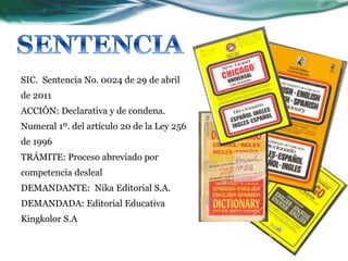 SIC. Sentencia No. 0024 de 29 de abril
de 2011
ACCIÓN: Declarativa y de condena.
Numeral 1º. del artículo 20 de la Ley 256
de 1996
TRÁMITE: Proceso abreviado por
competencia desleal
DEMANDANTE: Nika Editorial S.A.
DEMANDADA: Editorial Educativa
Kingkolor S.A
 