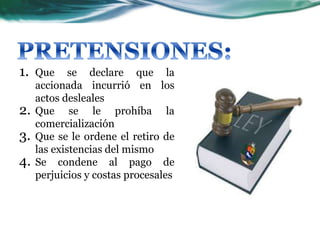 1. Que se declare que la
accionada incurrió en los
actos desleales
2. Que se le prohíba la
comercialización
3. Que se le ordene el retiro de
las existencias del mismo
4. Se condene al pago de
perjuicios y costas procesales
 
