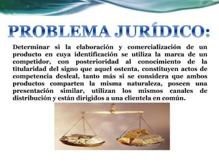 Determinar si la elaboración y comercialización de un
producto en cuya identificación se utiliza la marca de un
competidor, con posterioridad al conocimiento de la
titularidad del signo que aquel ostenta, constituyen actos de
competencia desleal, tanto más si se considera que ambos
productos comparten la misma naturaleza, poseen una
presentación similar, utilizan los mismos canales de
distribución y están dirigidos a una clientela en común.
 