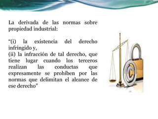 La derivada de las normas sobre
propiedad industrial:
“(i) la existencia del derecho
infringido y,
(ii) la infracción de tal derecho, que
tiene lugar cuando los terceros
realizan las conductas que
expresamente se prohíben por las
normas que delimitan el alcance de
ese derecho”
 