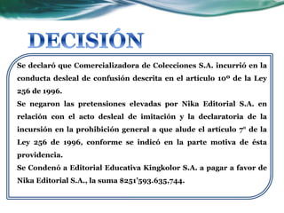 Se declaró que Comercializadora de Colecciones S.A. incurrió en la
conducta desleal de confusión descrita en el artículo 10º de la Ley
256 de 1996.
Se negaron las pretensiones elevadas por Nika Editorial S.A. en
relación con el acto desleal de imitación y la declaratoria de la
incursión en la prohibición general a que alude el artículo 7° de la
Ley 256 de 1996, conforme se indicó en la parte motiva de ésta
providencia.
Se Condenó a Editorial Educativa Kingkolor S.A. a pagar a favor de
Nika Editorial S.A., la suma $251’593.635,744.
 
