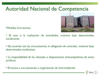 Autoridad Nacional de Competencia
•Medidas Correctivas:
• El cese o la realización de actividades, inclusive bajo determinadas
condiciones
• De acuerdo con las circunstancias, la obligación de contratar, inclusive bajo
determinadas condiciones
• La inoponibilidad de las cláusulas o disposiciones anticompetitivas de actos
jurídicos
• El acceso a una asociación u organización de intermediación
 
