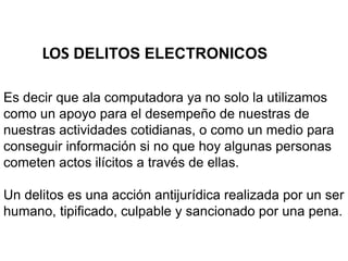 LOS DELITOS ELECTRONICOS
Es decir que ala computadora ya no solo la utilizamos
como un apoyo para el desempeño de nuestras de
nuestras actividades cotidianas, o como un medio para
conseguir información si no que hoy algunas personas
cometen actos ilícitos a través de ellas.
Un delitos es una acción antijurídica realizada por un ser
humano, tipificado, culpable y sancionado por una pena.
 