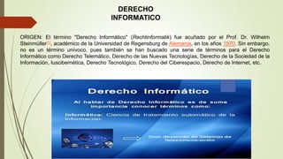 DERECHO
INFORMATICO
ORIGEN: El término "Derecho Informático" (Rechtinformatik) fue acuñado por el Prof. Dr. Wilhelm
Steinmüller[1], académico de la Universidad de Regensburg de Alemania, en los años 1970. Sin embargo,
no es un término unívoco, pues también se han buscado una serie de términos para el Derecho
Informático como Derecho Telemático, Derecho de las Nuevas Tecnologías, Derecho de la Sociedad de la
Información, Iuscibernética, Derecho Tecnológico, Derecho del Ciberespacio, Derecho de Internet, etc.
 