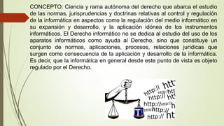 CONCEPTO: Ciencia y rama autónoma del derecho que abarca el estudio
de las normas, jurisprudencias y doctrinas relativas al control y regulación
de la informática en aspectos como la regulación del medio informático en
su expansión y desarrollo, y la aplicación idónea de los instrumentos
informáticos. El Derecho informático no se dedica al estudio del uso de los
aparatos informáticos como ayuda al Derecho, sino que constituye un
conjunto de normas, aplicaciones, procesos, relaciones jurídicas que
surgen como consecuencia de la aplicación y desarrollo de la informática.
Es decir, que la informática en general desde este punto de vista es objeto
regulado por el Derecho.
 