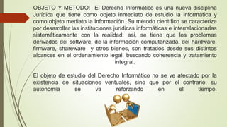 OBJETO Y METODO: El Derecho Informático es una nueva disciplina
Jurídica que tiene como objeto inmediato de estudio la informática y
como objeto mediato la Información. Su método científico se caracteriza
por desarrollar las instituciones jurídicas informáticas e interrelacionarlas
sistemáticamente con la realidad; así, se tiene que los problemas
derivados del software, de la información computarizada, del hardware,
firmware, shareware y otros bienes, son tratados desde sus distintos
alcances en el ordenamiento legal, buscando coherencia y tratamiento
integral.
El objeto de estudio del Derecho Informático no se ve afectado por la
existencia de situaciones ventuales, sino que por el contrario, su
autonomía se va reforzando en el tiempo.
 
