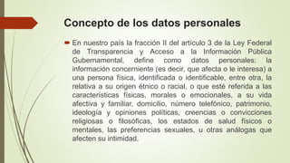 Concepto de los datos personales
 En nuestro país la fracción II del artículo 3 de la Ley Federal
de Transparencia y Acceso a la Información Pública
Gubernamental, define como datos personales: la
información concerniente (es decir, que afecta o le interesa) a
una persona física, identificada o identificable, entre otra, la
relativa a su origen étnico o racial, o que esté referida a las
características físicas, morales o emocionales, a su vida
afectiva y familiar, domicilio, número telefónico, patrimonio,
ideología y opiniones políticas, creencias o convicciones
religiosas o filosóficas, los estados de salud físicos o
mentales, las preferencias sexuales, u otras análogas que
afecten su intimidad.
 