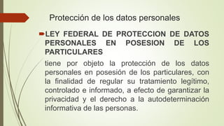 Protección de los datos personales
LEY FEDERAL DE PROTECCION DE DATOS
PERSONALES EN POSESION DE LOS
PARTICULARES
tiene por objeto la protección de los datos
personales en posesión de los particulares, con
la finalidad de regular su tratamiento legítimo,
controlado e informado, a efecto de garantizar la
privacidad y el derecho a la autodeterminación
informativa de las personas.
 