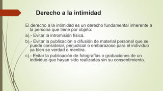 Derecho a la intimidad
El derecho a la intimidad es un derecho fundamental inherente a
la persona que tiene por objeto:
a).- Evitar la intromisión física.
b).- Evitar la publicación o difusión de material personal que se
puede considerar, perjudicial o embarazoso para el individuo
ya bien se verdad o mentira.
c).- Evitar la publicación de fotografías o grabaciones de un
individuo que hayan sido realizadas sin su consentimiento.
 