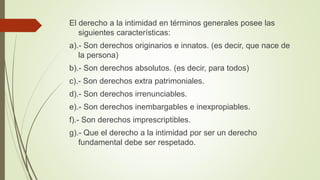 El derecho a la intimidad en términos generales posee las
siguientes características:
a).- Son derechos originarios e innatos. (es decir, que nace de
la persona)
b).- Son derechos absolutos. (es decir, para todos)
c).- Son derechos extra patrimoniales.
d).- Son derechos irrenunciables.
e).- Son derechos inembargables e inexpropiables.
f).- Son derechos imprescriptibles.
g).- Que el derecho a la intimidad por ser un derecho
fundamental debe ser respetado.
 
