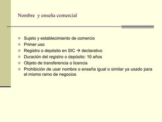 Nombre y enseña comercial



 Sujeto y establecimiento de comercio
 Primer uso
 Registro o depósito en SIC  declarativo
 Duración del registro o depósito: 10 años
 Objeto de transferencia o licencia
 Prohibición de usar nombre o enseña igual o similar ya usado para
   el mismo ramo de negocios
 