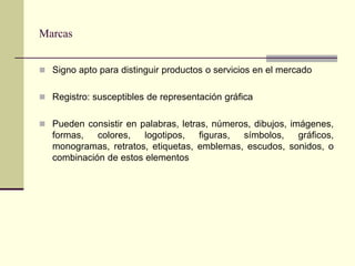 Marcas


 Signo apto para distinguir productos o servicios en el mercado


 Registro: susceptibles de representación gráfica


 Pueden consistir en palabras, letras, números, dibujos, imágenes,
   formas,   colores,   logotipos,  figuras, símbolos,   gráficos,
   monogramas, retratos, etiquetas, emblemas, escudos, sonidos, o
   combinación de estos elementos
 