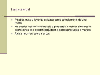Lema comercial


 Palabra, frase o leyenda utilizada como complemento de una
  marca
 No pueden contener referencia a productos o marcas similares o
  expresiones que puedan perjudicar a dichos productos o marcas
 Aplican normas sobre marcas
 