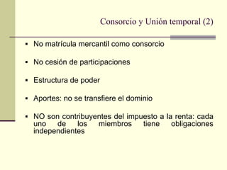 Consorcio y Unión temporal (2)

 No matrícula mercantil como consorcio

 No cesión de participaciones

 Estructura de poder

 Aportes: no se transfiere el dominio

 NO son contribuyentes del impuesto a la renta: cada
  uno   de    los    miembros      tiene   obligaciones
  independientes
 