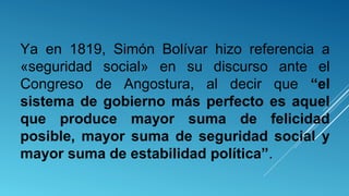 Ya en 1819, Simón Bolívar hizo referencia a
«seguridad social» en su discurso ante el
Congreso de Angostura, al decir que “el
sistema de gobierno más perfecto es aquel
que produce mayor suma de felicidad
posible, mayor suma de seguridad social y
mayor suma de estabilidad política”.
 