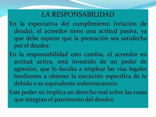 LA RESPONSABILIDAD
En la expectativa del cumplimiento (relación de
 deuda), el acreedor tiene una actitud pasiva, ya
 que debe esperar que la prestación sea satisfecha
 por el deudor.
En la responsabilidad esto cambia, el acreedor en
 actitud activa, está investido de un poder de
 agresión, que lo faculta a emplear las vías legales
 tendientes a obtener la ejecución específica de lo
 debido o su equivalente indemnizatorio
Este poder no implica un derecho real sobre las cosas
 que integran el patrimonio del deudor.
 