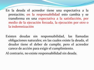 En la deuda el acreedor tiene una expectativa a la
 prestación; en la responsabilidad esto cambia y se
 transforma en una expectativa a la satisfacción, por
 medio de la ejecución forzada, la ejecución por otro o
 la indemnización

Existen deudas sin responsabilidad, las llamadas
  obligaciones naturales; en las cuales existe la deuda, el
  deudor tiene el deber de cumplir, pero el acreedor
  carece de acción para exigir el cumplimiento.
Al contrario, no existe responsabilidad sin deuda.
 