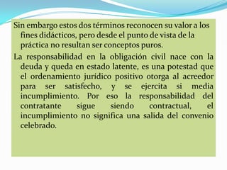Sin embargo estos dos términos reconocen su valor a los
  fines didácticos, pero desde el punto de vista de la
  práctica no resultan ser conceptos puros.
La responsabilidad en la obligación civil nace con la
  deuda y queda en estado latente, es una potestad que
  el ordenamiento jurídico positivo otorga al acreedor
  para ser satisfecho, y se ejercita si media
  incumplimiento. Por eso la responsabilidad del
  contratante      sigue     siendo     contractual,   el
  incumplimiento no significa una salida del convenio
  celebrado.
 