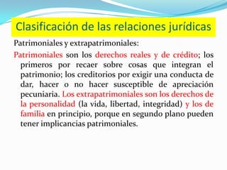Clasificación de las relaciones jurídicas
Patrimoniales y extrapatrimoniales:
Patrimoniales son los derechos reales y de crédito; los
  primeros por recaer sobre cosas que integran el
  patrimonio; los creditorios por exigir una conducta de
  dar, hacer o no hacer susceptible de apreciación
  pecuniaria. Los extrapatrimoniales son los derechos de
  la personalidad (la vida, libertad, integridad) y los de
  familia en principio, porque en segundo plano pueden
  tener implicancias patrimoniales.
 