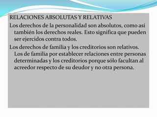 RELACIONES ABSOLUTAS Y RELATIVAS
Los derechos de la personalidad son absolutos, como así
 también los derechos reales. Esto significa que pueden
 ser ejercidos contra todos.
Los derechos de familia y los creditorios son relativos.
 Los de familia por establecer relaciones entre personas
 determinadas y los creditorios porque sólo facultan al
 acreedor respecto de su deudor y no otra persona.
 