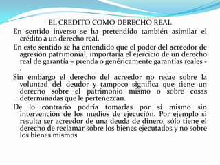 EL CREDITO COMO DERECHO REAL
En sentido inverso se ha pretendido también asimilar el
  crédito a un derecho real.
En este sentido se ha entendido que el poder del acreedor de
  agresión patrimonial, importaría el ejercicio de un derecho
  real de garantía – prenda o genéricamente garantías reales -
  .
Sin embargo el derecho del acreedor no recae sobre la
  voluntad del deudor y tampoco significa que tiene un
  derecho sobre el patrimonio mismo o sobre cosas
  determinadas que le pertenezcan.
De lo contrario podría tomarlas por sí mismo sin
  intervención de los medios de ejecución. Por ejemplo si
  resulta ser acreedor de una deuda de dinero, sólo tiene el
  derecho de reclamar sobre los bienes ejecutados y no sobre
  los bienes mismos
 