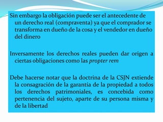 Sin embargo la obligación puede ser el antecedente de
  un derecho real (compraventa) ya que el comprador se
  transforma en dueño de la cosa y el vendedor en dueño
  del dinero

Inversamente los derechos reales pueden dar origen a
  ciertas obligaciones como las propter rem

Debe hacerse notar que la doctrina de la CSJN extiende
 la consagración de la garantía de la propiedad a todos
 los derechos patrimoniales, es concebida como
 pertenencia del sujeto, aparte de su persona misma y
 de la libertad
 