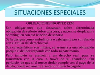 SITUACIONES ESPECIALES
                OBLIGACIONES PROPTER REM
Son obligaciones que descansan sobre determinada
obligación de señorío sobre una cosa, y nacen, se desplazan y
se extinguen con esa relación de señorío
Se la designa como ambulatoria o cabalgante por su relación
con el titular del derecho real.
Sus características son mixtas, se asemeja a una obligación
porque el deudor responde con todo su patrimonio
Pero también se asemeja a un derecho real, pues se
transmiten con la cosa, a través de su abandono. Sin
perjuicio, de que si el nuevo titular cumple con el pago de la
deuda, puede reclamarle al anterior titular lo pagado
 