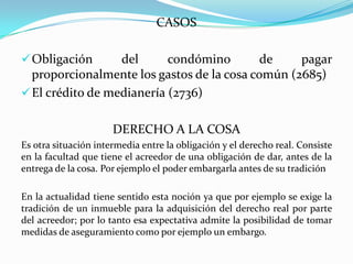 CASOS

 Obligación      del      condómino        de    pagar
  proporcionalmente los gastos de la cosa común (2685)
 El crédito de medianería (2736)


                      DERECHO A LA COSA
Es otra situación intermedia entre la obligación y el derecho real. Consiste
en la facultad que tiene el acreedor de una obligación de dar, antes de la
entrega de la cosa. Por ejemplo el poder embargarla antes de su tradición

En la actualidad tiene sentido esta noción ya que por ejemplo se exige la
tradición de un inmueble para la adquisición del derecho real por parte
del acreedor; por lo tanto esa expectativa admite la posibilidad de tomar
medidas de aseguramiento como por ejemplo un embargo.
 