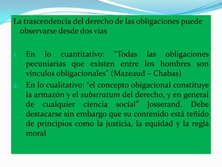 La trascendencia del derecho de las obligaciones puede
  observarse desde dos vías

1. En lo cuantitativo: “Todas las obligaciones
   pecuniarias que existen entre los hombres son
   vínculos obligacionales” (Mazeaud – Chabas)
2. En lo cualitativo: “el concepto obigacional constituye
   la armazón y el substratum del derecho, y en general
   de cualquier ciencia social” Josserand. Debe
   destacarse sin embargo que su contenido está teñido
   de principios como la justicia, la equidad y la regla
   moral
 