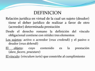 DEFINICION
Relación jurídica en virtud de la cual un sujeto (deudor)
 tiene el deber jurídico de realizar a favor de otro
 (acreedor) determinada prestación
Desde el derecho romano la definición del vínculo
   obligacional contiene con nitidez tres elementos
Los sujetos: activo o acreedor (reus credendi) y el pasivo o
   deudor (reus debendi)
El     objeto:     cuyo     contenido    es    la   prestación
   (dare, facere, praestare)
El vínculo: (vinculum iuris) que constriñe al cumplimiento
 