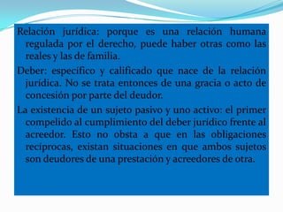 Relación jurídica: porque es una relación humana
  regulada por el derecho, puede haber otras como las
  reales y las de familia.
Deber: específico y calificado que nace de la relación
  jurídica. No se trata entonces de una gracia o acto de
  concesión por parte del deudor.
La existencia de un sujeto pasivo y uno activo: el primer
  compelido al cumplimiento del deber jurídico frente al
  acreedor. Esto no obsta a que en las obligaciones
  recíprocas, existan situaciones en que ambos sujetos
  son deudores de una prestación y acreedores de otra.
 