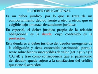 EL DEBER OBLIGACIONAL
Es un deber jurídico, por lo que se trata de un
  comportamiento debido frente a otro u otros, que es
  exigible bajo amenaza de sanciones jurídicas
En especial, el deber jurídico propio de la relación
  obligacional es la deuda, cuyo contenido es la
  prestación.
Esta deuda es el deber jurídico del deudor emergente de
  la obligación y tiene contenido patrimonial porque
  recae sobre bienes susceptibles de valor (art. 2311 y 2312
  C.Civil) y trae como consecuencia que el patrimonio
  del deudor, quede sujeto a la satisfacción del crédito
  que tiene el acreedor.
 