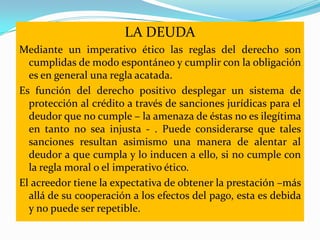LA DEUDA
Mediante un imperativo ético las reglas del derecho son
  cumplidas de modo espontáneo y cumplir con la obligación
  es en general una regla acatada.
Es función del derecho positivo desplegar un sistema de
  protección al crédito a través de sanciones jurídicas para el
  deudor que no cumple – la amenaza de éstas no es ilegítima
  en tanto no sea injusta - . Puede considerarse que tales
  sanciones resultan asimismo una manera de alentar al
  deudor a que cumpla y lo inducen a ello, si no cumple con
  la regla moral o el imperativo ético.
El acreedor tiene la expectativa de obtener la prestación –más
  allá de su cooperación a los efectos del pago, esta es debida
  y no puede ser repetible.
 