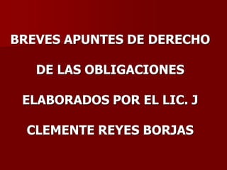 BREVES APUNTES DE DERECHO
DE LAS OBLIGACIONES
ELABORADOS POR EL LIC. J
CLEMENTE REYES BORJAS
 