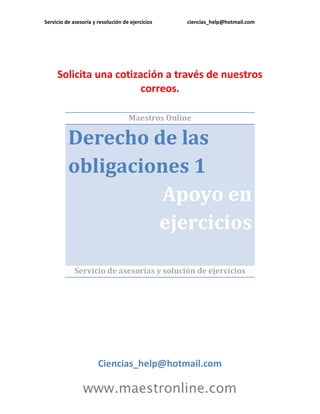 Servicio de asesoría y resolución de ejercicios ciencias_help@hotmail.com 
www.maestronline.com 
Solicita una cotización a través de nuestros correos. 
Maestros Online Derecho de las obligaciones 1 Apoyo en ejercicios 
Servicio de asesorías y solución de ejercicios 
Ciencias_help@hotmail.com  