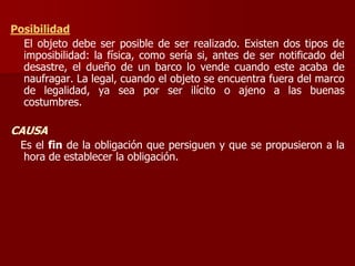 Posibilidad
El objeto debe ser posible de ser realizado. Existen dos tipos de
imposibilidad: la física, como sería si, antes de ser notificado del
desastre, el dueño de un barco lo vende cuando este acaba de
naufragar. La legal, cuando el objeto se encuentra fuera del marco
de legalidad, ya sea por ser ilícito o ajeno a las buenas
costumbres.
CAUSA
Es el fin de la obligación que persiguen y que se propusieron a la
hora de establecer la obligación.
 