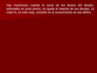 Hay insolvencia cuando la suma de los bienes del deudor,
estimados en justo precio, no iguala al importe de sus deudas. La
mala fe, en este caso, consiste en el conocimiento de ese déficit.
 