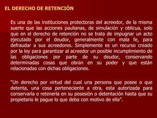 EL DERECHO DE RETENCIÓN
Es una de las instituciones protectoras del acreedor, de la misma
suerte que las acciones paulianas, de simulación y oblicua, solo
que en el derecho de retención no se trata de impugnar un acto
ejecutado por el deudor, generalmente con mala fe, para
defraudar a sus acreedores. Simplemente es un recurso creado
por la ley para garantizar al acreedor un posible incumplimiento de
las obligaciones por parte de su deudor, conservando
determinadas cosas que obran en su poder y que están
relacionadas con dichas obligaciones.
“Un derecho por virtud del cual una persona que posee o que
detenta, una cosa perteneciente a otra, esta autorizada para
conservarla o retenerla en su posesión o detentación hasta que su
propietario le pague lo que deba con motivo de ella”.
 