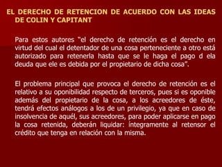 EL DERECHO DE RETENCION DE ACUERDO CON LAS IDEAS
DE COLIN Y CAPITANT
Para estos autores “el derecho de retención es el derecho en
virtud del cual el detentador de una cosa perteneciente a otro está
autorizado para retenerla hasta que se le haga el pago d ela
deuda que ele es debida por el propietario de dicha cosa”.
El problema principal que provoca el derecho de retención es el
relativo a su oponibilidad respecto de terceros, pues si es oponible
además del propietario de la cosa, a los acreedores de éste,
tendrá efectos análogos a los de un privilegio, ya que en caso de
insolvencia de aquél, sus acreedores, para poder aplicarse en pago
la cosa retenida, deberán liquidar: íntegramente al retensor el
crédito que tenga en relación con la misma.
 