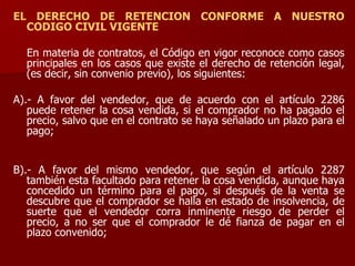 EL DERECHO DE RETENCION CONFORME A NUESTRO
CODIGO CIVIL VIGENTE
En materia de contratos, el Código en vigor reconoce como casos
principales en los casos que existe el derecho de retención legal,
(es decir, sin convenio previo), los siguientes:
A).- A favor del vendedor, que de acuerdo con el artículo 2286
puede retener la cosa vendida, si el comprador no ha pagado el
precio, salvo que en el contrato se haya señalado un plazo para el
pago;
B).- A favor del mismo vendedor, que según el artículo 2287
también esta facultado para retener la cosa vendida, aunque haya
concedido un término para el pago, si después de la venta se
descubre que el comprador se halla en estado de insolvencia, de
suerte que el vendedor corra inminente riesgo de perder el
precio, a no ser que el comprador le dé fianza de pagar en el
plazo convenido;
 