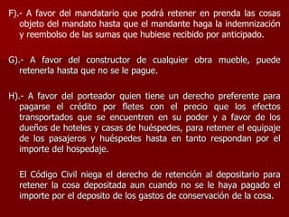F).- A favor del mandatario que podrá retener en prenda las cosas
objeto del mandato hasta que el mandante haga la indemnización
y reembolso de las sumas que hubiese recibido por anticipado.
G).- A favor del constructor de cualquier obra mueble, puede
retenerla hasta que no se le pague.
H).- A favor del porteador quien tiene un derecho preferente para
pagarse el crédito por fletes con el precio que los efectos
transportados que se encuentren en su poder y a favor de los
dueños de hoteles y casas de huéspedes, para retener el equipaje
de los pasajeros y huéspedes hasta en tanto respondan por el
importe del hospedaje.
El Código Civil niega el derecho de retención al depositario para
retener la cosa depositada aun cuando no se le haya pagado el
importe por el deposito de los gastos de conservación de la cosa.
 